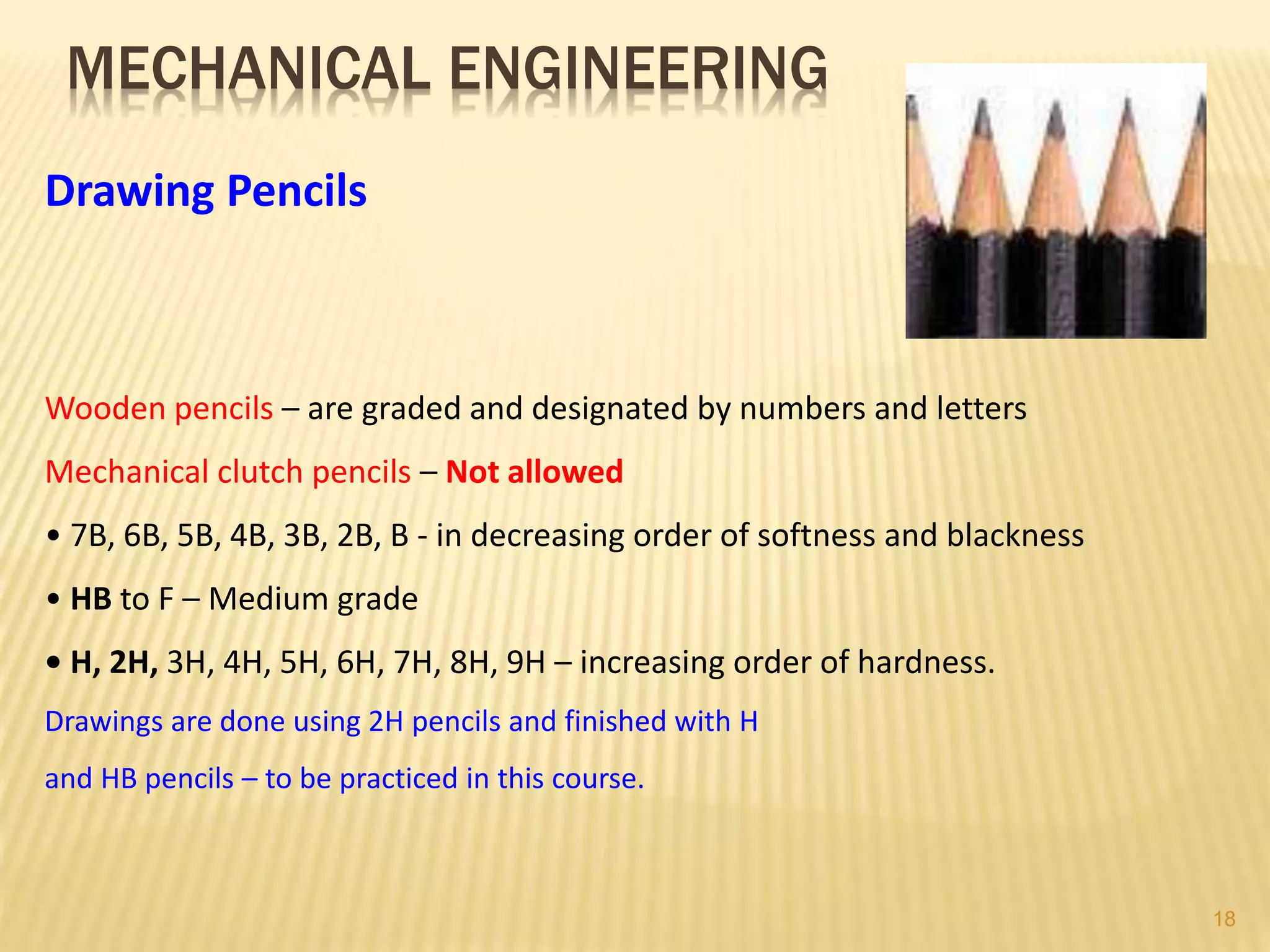 MECHANICAL ENGINEERING
Drawing Pencils
Wooden pencils – are graded and designated by numbers and letters
Mechanical clutch pencils – Not allowed
• 7B, 6B, 5B, 4B, 3B, 2B, B - in decreasing order of softness and blackness
• HB to F – Medium grade
• H, 2H, 3H, 4H, 5H, 6H, 7H, 8H, 9H – increasing order of hardness.
Drawings are done using 2H pencils and finished with H
and HB pencils – to be practiced in this course.
18
 