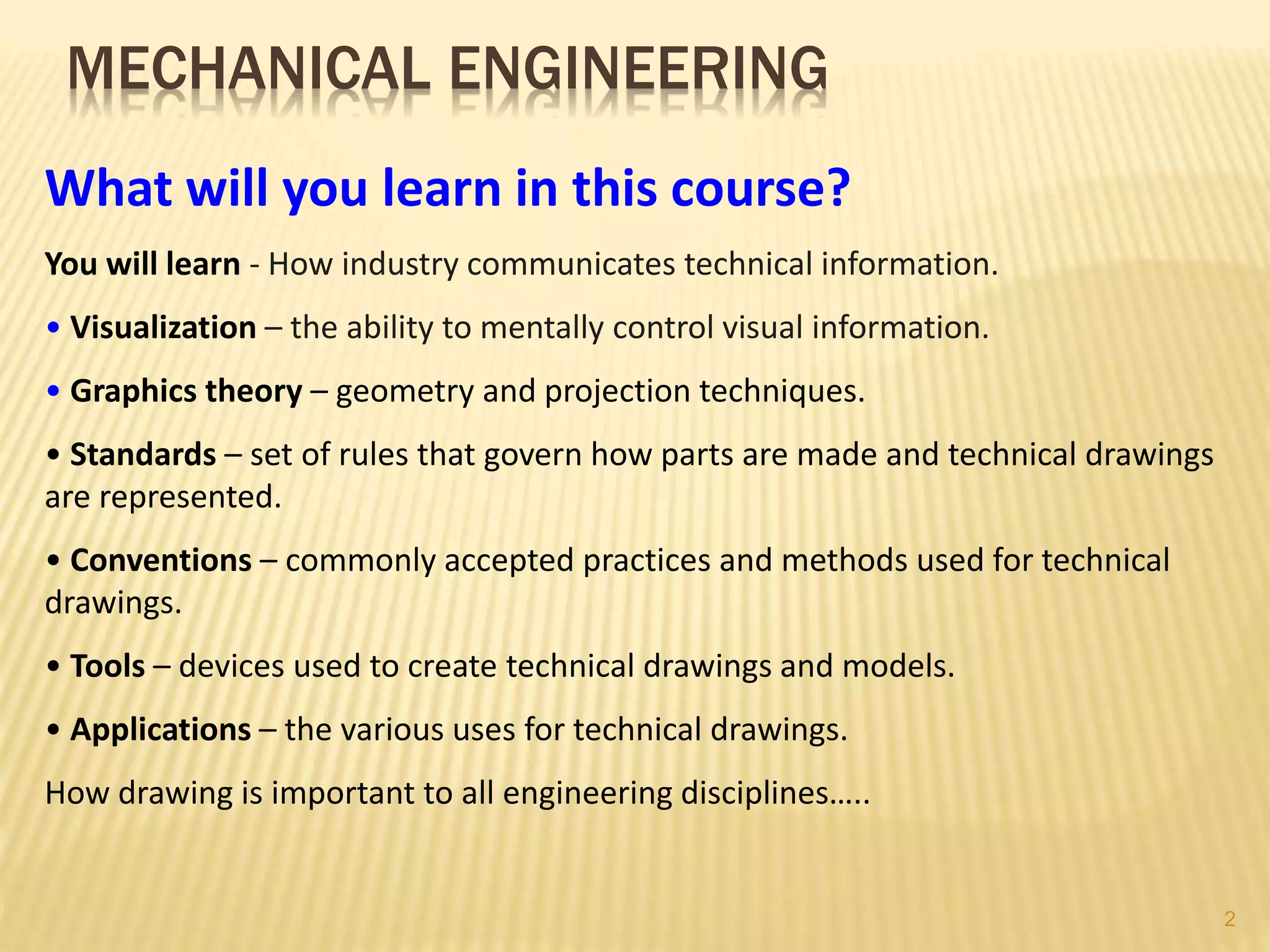 MECHANICAL ENGINEERING
What will you learn in this course?
You will learn - How industry communicates technical information.
• Visualization – the ability to mentally control visual information.
• Graphics theory – geometry and projection techniques.
• Standards – set of rules that govern how parts are made and technical drawings
are represented.
• Conventions – commonly accepted practices and methods used for technical
drawings.
• Tools – devices used to create technical drawings and models.
• Applications – the various uses for technical drawings.
How drawing is important to all engineering disciplines…..
2
 