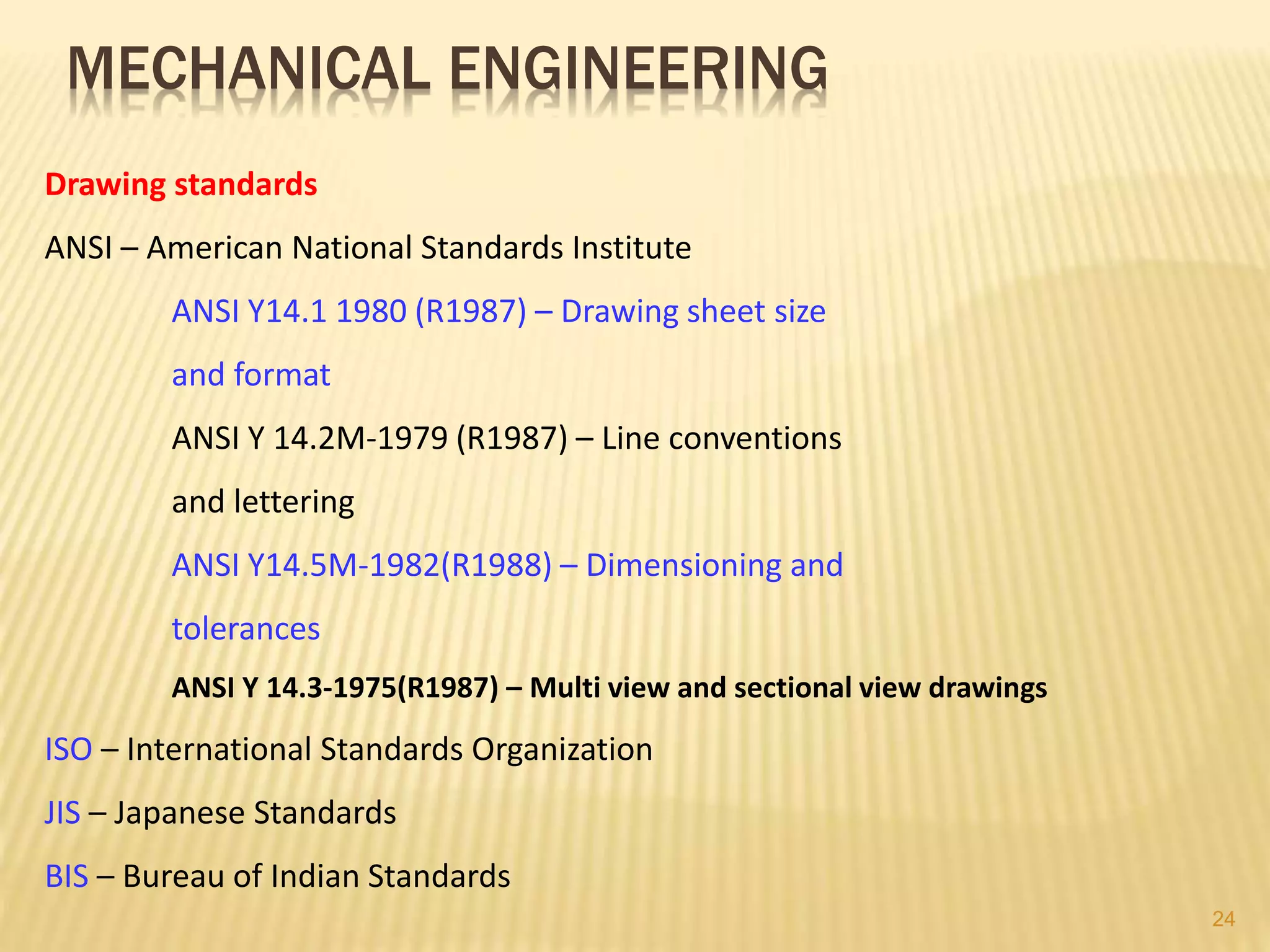 Drawing standards
ANSI – American National Standards Institute
ANSI Y14.1 1980 (R1987) – Drawing sheet size
and format
ANSI Y 14.2M-1979 (R1987) – Line conventions
and lettering
ANSI Y14.5M-1982(R1988) – Dimensioning and
tolerances
ANSI Y 14.3-1975(R1987) – Multi view and sectional view drawings
ISO – International Standards Organization
JIS – Japanese Standards
BIS – Bureau of Indian Standards
MECHANICAL ENGINEERING
24
 