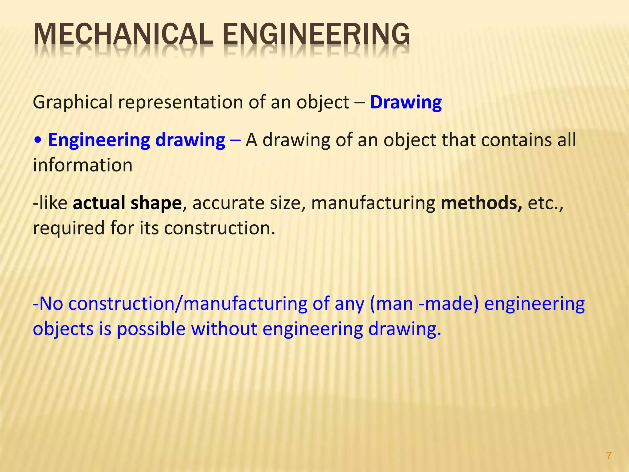 MECHANICAL ENGINEERING
Graphical representation of an object – Drawing
• Engineering drawing – A drawing of an object that contains all
information
-like actual shape, accurate size, manufacturing methods, etc.,
required for its construction.
-No construction/manufacturing of any (man -made) engineering
objects is possible without engineering drawing.
7
 