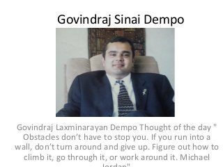 Govindraj Sinai Dempo

Govindraj Laxminarayan Dempo Thought of the day "
Obstacles don’t have to stop you. If you run into a
wall, don’t turn around and give up. Figure out how to
climb it, go through it, or work around it. Michael

 