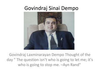 Govindraj Sinai Dempo

Govindraj Laxminarayan Dempo Thought of the
day " The question isn’t who is going to let me; it’s
who is going to stop me. –Ayn Rand"

 