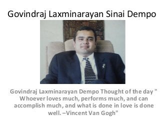 Govindraj Laxminarayan Sinai Dempo

Govindraj Laxminarayan Dempo Thought of the day "
Whoever loves much, performs much, and can
accomplish much, and what is done in love is done
well. –Vincent Van Gogh"

 