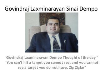 Govindraj Laxminarayan Sinai Dempo

Govindraj Laxminarayan Dempo Thought of the day "
You can’t hit a target you cannot see, and you cannot
see a target you do not have. Zig Ziglar"

 
