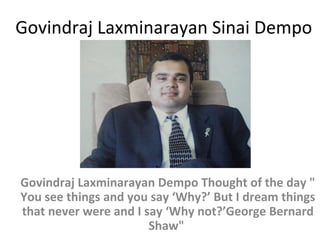 Govindraj Laxminarayan Sinai Dempo

Govindraj Laxminarayan Dempo Thought of the day "
You see things and you say ‘Why?’ But I dream things
that never were and I say ‘Why not?’George Bernard
Shaw"

 