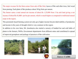 The major revenue for the farm comes from sale of Ber fruit, leaves of Ber and other trees, fuel wood
from pruning. Each plant of Ber produces about 30 kg fruits per annum.
The farmer earns a total annual net income of about Rs 1,25,000 from 3 ha arid land giving a net
income of about Rs.41,000/- per ha per annum, which is much higher as compared to traditional annual
crops in the region.
This perennials based farming system not only gave higher income but provided stability of production
and income in the years of drought which is very common in this region.
In addition to his own farm, Mr. Jaisalmeria also started a nursery of budded ber and sold lakhs of
plants to the farmers, NGOs, Government departments from different states and contributed in spread
of improved germplasm and package of practices of Ber cultivation.
Source: CAZRI
48
 