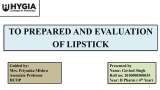 TO PREPARED AND EVALUATION
OF LIPSTICK
Presented by
Name: Govind Singh
Roll no: 2010000500035
Year: B Pharm ( 4th Year)
Guided by:
Mrs. Priyanka Mishra
Associate Professor
HCOP
1
 