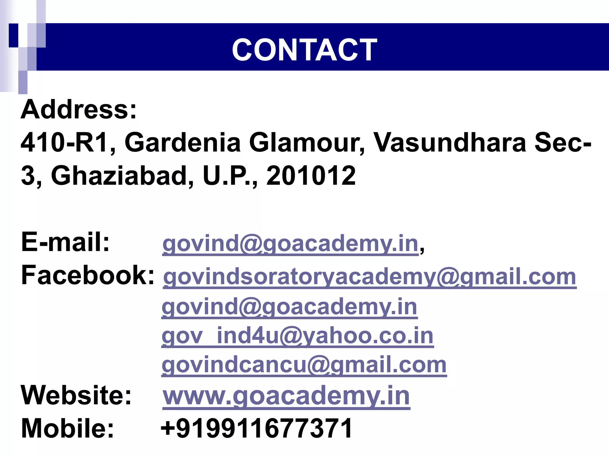 Address:
410-R1, Gardenia Glamour, Vasundhara Sec-
3, Ghaziabad, U.P., 201012
E-mail: govind@goacademy.in,
Facebook: govindsoratoryacademy@gmail.com
govind@goacademy.in
gov_ind4u@yahoo.co.in
govindcancu@gmail.com
Website: www.goacademy.in
Mobile: +919911677371
CONTACT
 