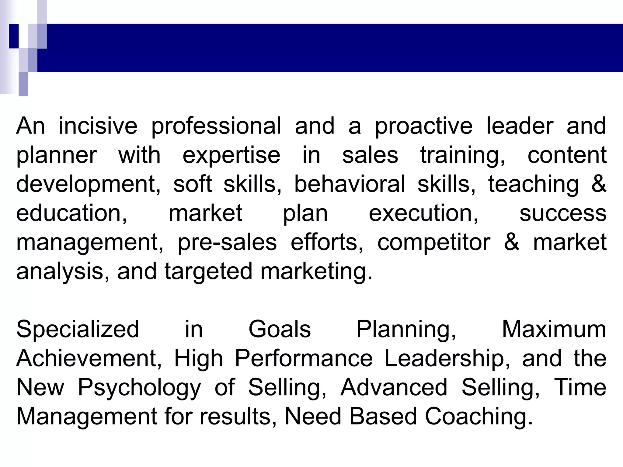 An incisive professional and a proactive leader and
planner with expertise in sales training, content
development, soft skills, behavioral skills, teaching &
education, market plan execution, success
management, pre-sales efforts, competitor & market
analysis, and targeted marketing.
Specialized in Goals Planning, Maximum
Achievement, High Performance Leadership, and the
New Psychology of Selling, Advanced Selling, Time
Management for results, Need Based Coaching.
 