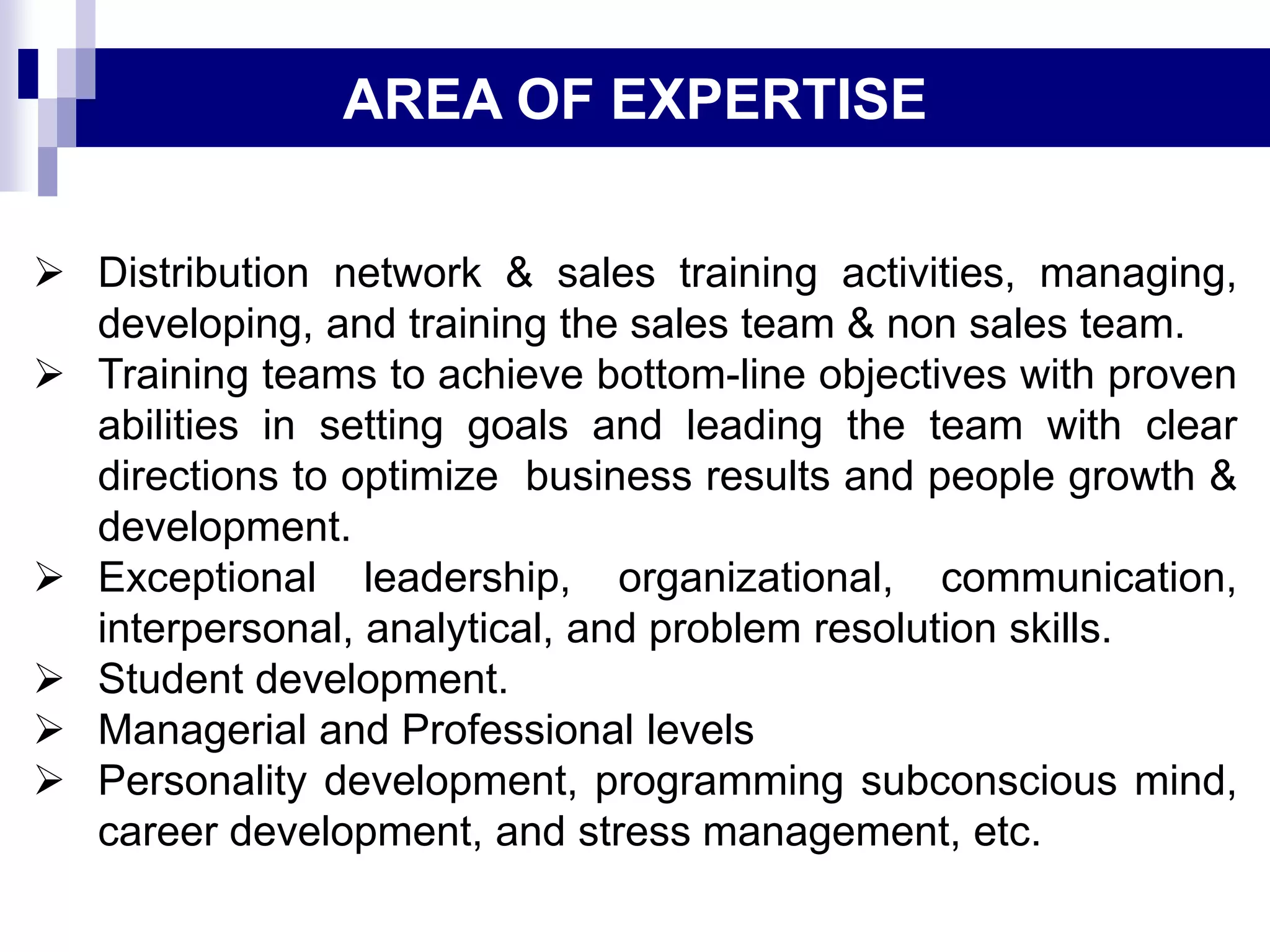  Distribution network & sales training activities, managing,
developing, and training the sales team & non sales team.
 Training teams to achieve bottom-line objectives with proven
abilities in setting goals and leading the team with clear
directions to optimize business results and people growth &
development.
 Exceptional leadership, organizational, communication,
interpersonal, analytical, and problem resolution skills.
 Student development.
 Managerial and Professional levels
 Personality development, programming subconscious mind,
career development, and stress management, etc.
AREA OF EXPERTISE
 