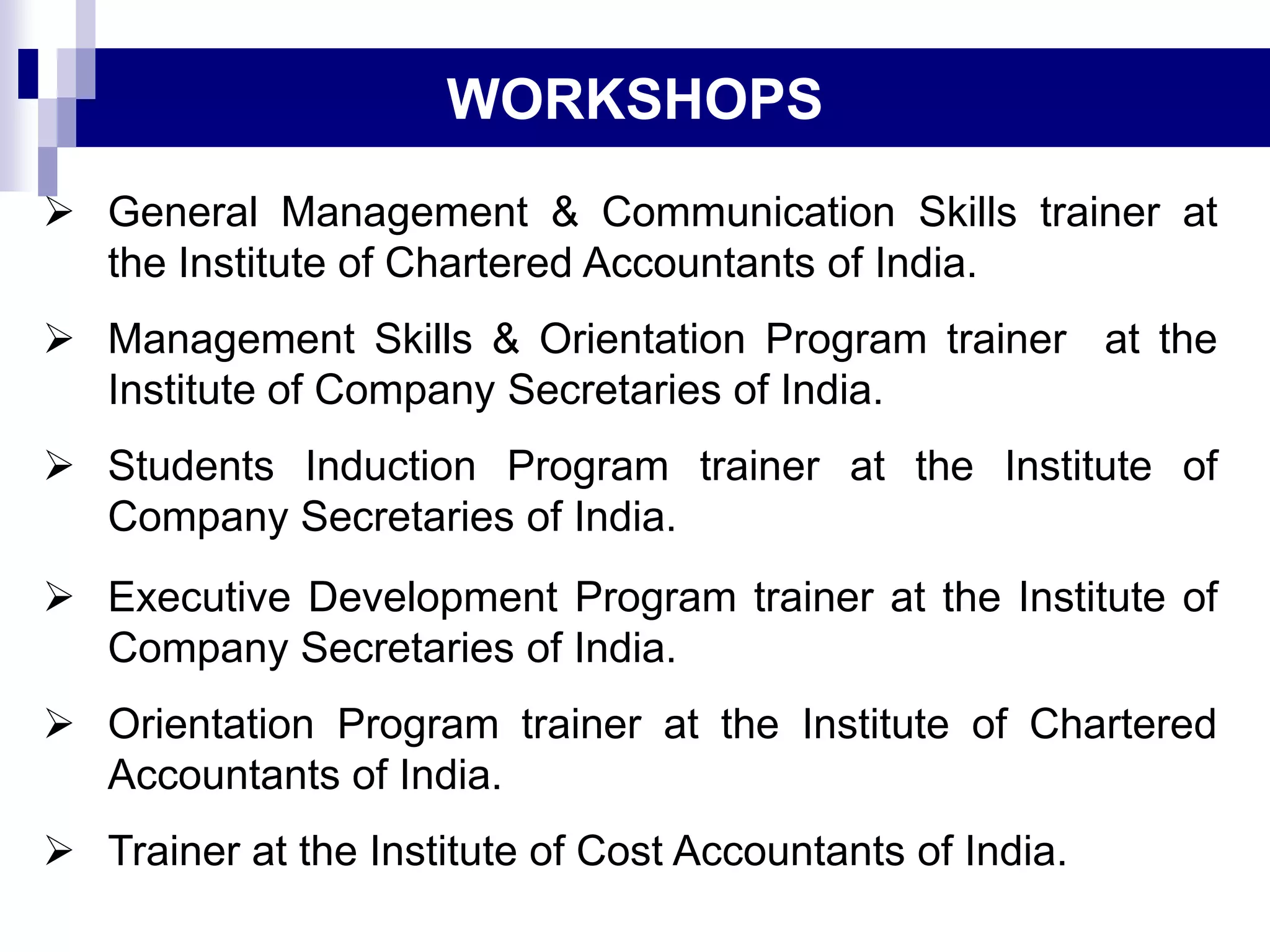 WORKSHOPS
 General Management & Communication Skills trainer at
the Institute of Chartered Accountants of India.
 Management Skills & Orientation Program trainer at the
Institute of Company Secretaries of India.
 Students Induction Program trainer at the Institute of
Company Secretaries of India.
 Executive Development Program trainer at the Institute of
Company Secretaries of India.
 Orientation Program trainer at the Institute of Chartered
Accountants of India.
 Trainer at the Institute of Cost Accountants of India.
 