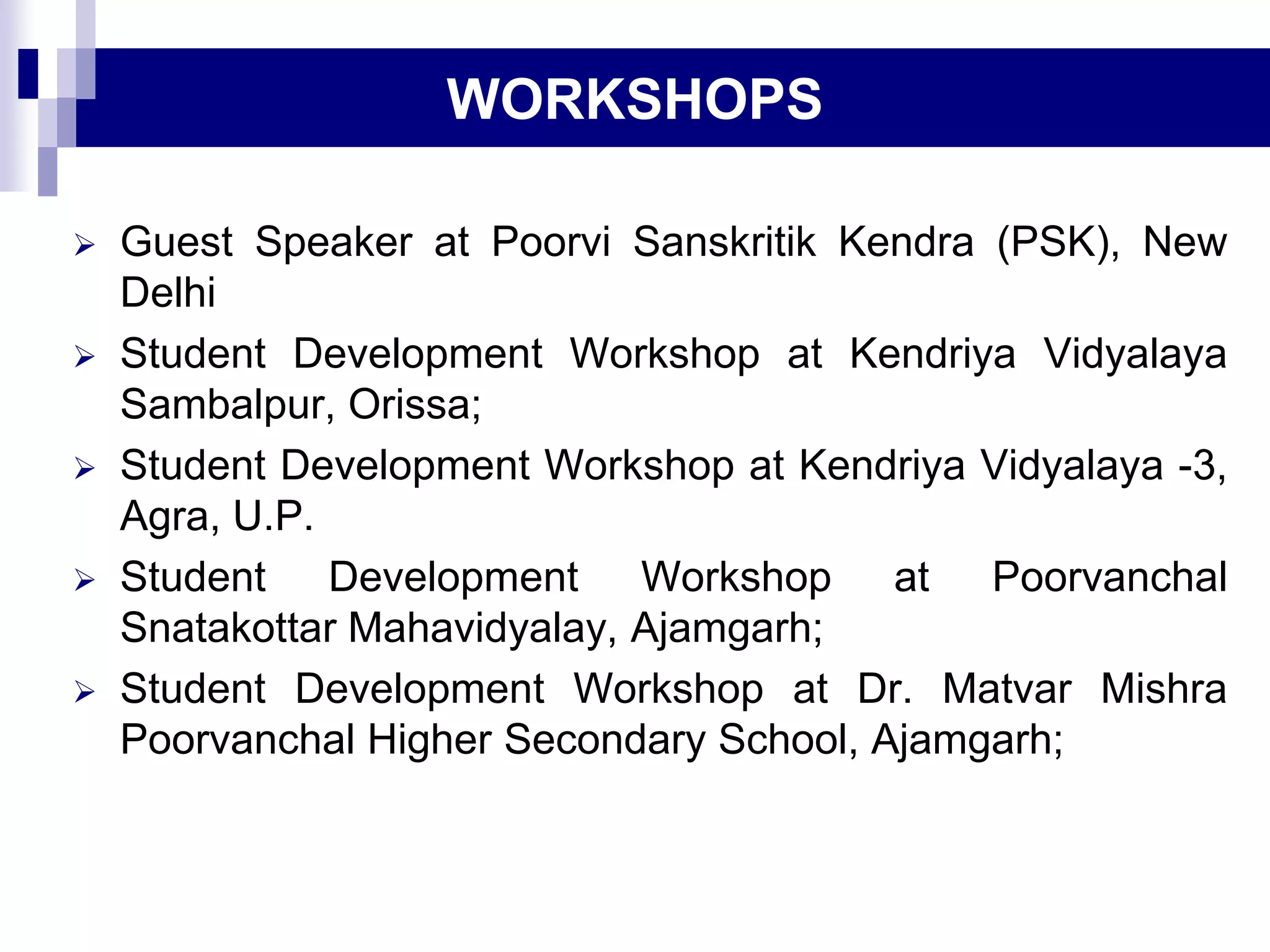  Guest Speaker at Poorvi Sanskritik Kendra (PSK), New
Delhi
 Student Development Workshop at Kendriya Vidyalaya
Sambalpur, Orissa;
 Student Development Workshop at Kendriya Vidyalaya -3,
Agra, U.P.
 Student Development Workshop at Poorvanchal
Snatakottar Mahavidyalay, Ajamgarh;
 Student Development Workshop at Dr. Matvar Mishra
Poorvanchal Higher Secondary School, Ajamgarh;
WORKSHOPS
 