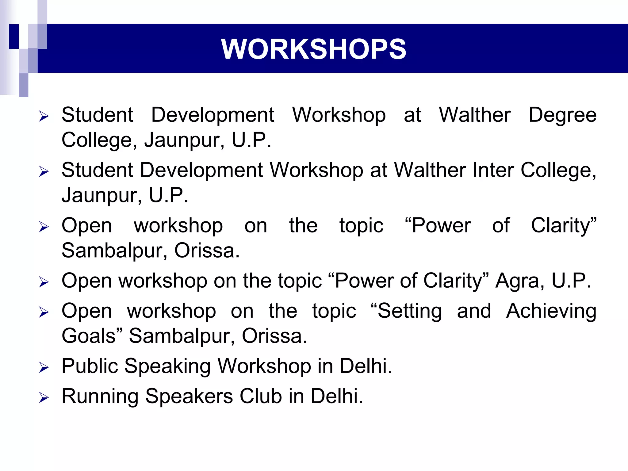  Student Development Workshop at Walther Degree
College, Jaunpur, U.P.
 Student Development Workshop at Walther Inter College,
Jaunpur, U.P.
 Open workshop on the topic “Power of Clarity”
Sambalpur, Orissa.
 Open workshop on the topic “Power of Clarity” Agra, U.P.
 Open workshop on the topic “Setting and Achieving
Goals” Sambalpur, Orissa.
 Public Speaking Workshop in Delhi.
 Running Speakers Club in Delhi.
WORKSHOPS
 