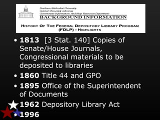 • 1813  [3 Stat. 140] Copies of 
Senate/House Journals, 
Congressional materials to be 
deposited to libraries
• 1860 Title 44 and GPO
• 1895 Office of the Superintendent 
of Documents
• 1962 Depository Library Act
• 1996 
 
