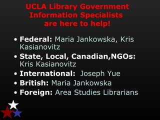 UCLA Library Government
Information Specialists
are here to help!
• Federal: Maria Jankowska, Kris 
Kasianovitz
• State, Local, Canadian,NGOs:  
Kris Kasianovitz
• International: Joseph Yue
• British: Maria Jankowska
• Foreign: Area Studies Librarians
 