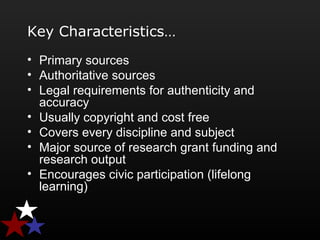 Key Characteristics…
• Primary sources
• Authoritative sources
• Legal requirements for authenticity and
accuracy
• Usually copyright and cost free
• Covers every discipline and subject
• Major source of research grant funding and
research output
• Encourages civic participation (lifelong
learning)
 