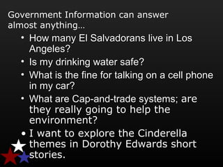 Government Information can answer
almost anything…
• How many El Salvadorans live in LosHow many El Salvadorans live in Los
Angeles?Angeles?
• Is my drinking water safe?Is my drinking water safe?
• What is the fine for talking on a cell phoneWhat is the fine for talking on a cell phone
in my car?in my car?
• What are Cap-and-trade systems;What are Cap-and-trade systems; areare
they really going to help thethey really going to help the
environment?environment?
• I want to explore the Cinderella
themes in Dorothy Edwards short
stories.
 