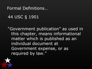 Formal Definitions…
44 USC § 1901
“Government publication” as used in
this chapter, means informational
matter which is published as an
individual document at
Government expense, or as
required by law.”
 