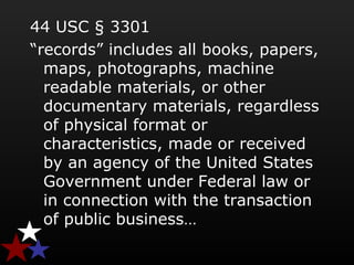 44 USC § 3301
“records” includes all books, papers,
maps, photographs, machine
readable materials, or other
documentary materials, regardless
of physical format or
characteristics, made or received
by an agency of the United States
Government under Federal law or
in connection with the transaction
of public business…
 