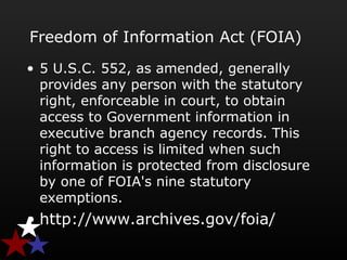 Freedom of Information Act (FOIA)
• 5 U.S.C. 552, as amended, generally
provides any person with the statutory
right, enforceable in court, to obtain
access to Government information in
executive branch agency records. This
right to access is limited when such
information is protected from disclosure
by one of FOIA's nine statutory
exemptions.
• http://www.archives.gov/foia/
 