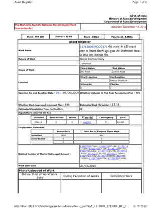 Asset Register                                                                                               Page 1 of 2



                                                                                                          Govt. of India
                                                                                        Ministry of Rural Development
                                                                                     Department of Rural Development
The Mahatma Gandhi National Rural Employment
                                                                                             Saturday, December 15, 2012
Guarantee Act


          State : मÚय ूदे श         District : REWA             Block : REWA                 Panchayat : BANSA

                                                  Asset Register
                                                            (1713008/RC/2037) गो0 तालाब क हदȹ माइनर
                                                                                         े
   Work Name                                                नहर क Ǒकनारे िमटटȣ मु0 मुÉय रोड िनमा[णकाय[ चैनब.
                                                                  े
                                                            0 से50 तक जलउप0 गो0
   Nature of Work                                           Rural Connectivity
                                                            Completed

                                                            Start Status                      End Status
   Scope of Work
                                                            NO Road                           Gravel Road

                                                            Start Location               End Location
                                                                                         HARDI SHANKER
   Location
                                                            Khata No.                    Plot No.
                                                            /                            /

   Sanction No. and Sanction Date   : 951 , 08/06/2009      Whether Included in Five Year Perspective Plan       : Yes


   Whether Work Approved in Annual Plan     : Yes           Estimated Cost (In Lakhs)    : 13.16
   Estimated Completion Time (in Months)                    4
   Expenditure Incurred (in Rs.)

                 Unskilled    Semi-Skilled        Skilled    Material          Contingency          Total

                   274618           0                0          641767               0           916385

   Employment Generated

                                        Pesrondays              Total No. of Persons Given Work
               Unskilled                   2805                                474
               Semi-Skilled                 0                                   0
                                            0                                   0

                                                            13120709(25116),13120710(25116),13120711
                                                            (25116),13120712(25116),13120713(24570),
                                                            13120714(6006),13120715(23478),13120716
   Distinct Number of Muster Rolls used(Amount)             (6006),13120721(26550),13120722(21000),
                                                            13120723(3600),13120724(7800),13120718
                                                            (30500),13120728(10736),13120733(13908),


   Work start date                                          01/03/2010
   Photo Uploaded of Work
     Before Start of Work(Work
                                             During Execution of Works                    Completed Work
                Site)




http://164.100.112.66/netnrega/writereaddata/citizen_out/WA_1713008_1713008_RC_2...                          12/15/2012
 