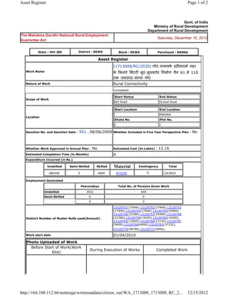 Asset Register                                                                                               Page 1 of 2



                                                                                                           Govt. of India
                                                                                         Ministry of Rural Development
                                                                                      Department of Rural Development
The Mahatma Gandhi National Rural Employment
                                                                                           Saturday, December 15, 2012
Guarantee Act


          State : मÚय ूदे श         District : REWA              Block : REWA              Panchayat : BANSA

                                                    Asset Register
                                                            (1713008/RC/2030) गो0 तालाबक हदȹमा0मे नहर
                                                                                        े
   Work Name                                                क Ǒकनारे िमटटȣ मु0 मुÉयरोड िनमा[ण चैन 61 से 110
                                                             े
                                                            तक जलउप0 संःथा गो0
   Nature of Work                                           Rural Connectivity
                                                            Completed

                                                            Start Status                    End Status
   Scope of Work
                                                            NO Road                         Gravel Road

                                                            Start Location                   End Location
                                                                                             MADWA
   Location
                                                            Khata No.                        Plot No.
                                                            /                                /

   Sanction No. and Sanction Date   : 951 , 08/06/2009      Whether Included in Five Year Perspective Plan     : No


   Whether Work Approved in Annual Plan      : No           Estimated Cost (In Lakhs)     : 13.16
   Estimated Completion Time (in Months)                    4
   Expenditure Incurred (in Rs.)

                 Unskilled    Semi-Skilled        Skilled   Material         Contingency            Total

                 386458             0               4800        872576                0          1263834

   Employment Generated

                                        Pesrondays               Total No. of Persons Given Work
               Unskilled                   3932                                 659
               Semi-Skilled                 0                                    0
                                            0                                    0

                                                            13120751(27846),13120752(27846),13120753
                                                            (27846),13120754(27846),13120755(29484),
                                                            13120756(22386),13120757(29484),13120758
   Distinct Number of Muster Rolls used(Amount)             (22386),13120759(19200),13120760(19200),
                                                            13120765(12600),13120766(22150),13120767
                                                            (9600),13120768(6600),13120763(37332),
                                                            13120770(38796),13120771(5856),

   Work start date                                          01/04/2010
   Photo Uploaded of Work
     Before Start of Work(Work
                                             During Execution of Works                     Completed Work
                Site)




http://164.100.112.66/netnrega/writereaddata/citizen_out/WA_1713008_1713008_RC_2...                          12/15/2012
 