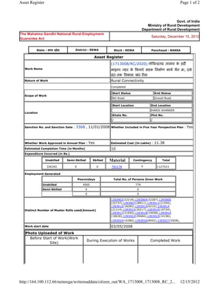 Asset Register                                                                                               Page 1 of 2



                                                                                                           Govt. of India
                                                                                         Ministry of Rural Development
                                                                                      Department of Rural Development
The Mahatma Gandhi National Rural Employment
                                                                                           Saturday, December 15, 2012
Guarantee Act


          State : मÚय ूदे श         District : REWA              Block : REWA              Panchayat : BANSA

                                                  Asset Register
                                                            (1713008/RC/2020) गोǒवÛिगढ तालाव क हदȹ
                                                                                              े
   Work Name                                                माइनर नहर क Ǒकनारे सडक िनमा[ण काय[ चैन ब; 0से
                                                                       े
                                                            80 तक ǒवकास खं0 रȣवा
   Nature of Work                                           Rural Connectivity
                                                            Completed

                                                             Start Status                      End Status
   Scope of Work
                                                             NO Road                           Gravel Road

                                                             Start Location                End Location
                                                                                           HARDI SHANKER
   Location
                                                             Khata No.                     Plot No.
                                                             /                             /

   Sanction No. and Sanction Date   : 3368 , 11/01/2008     Whether Included in Five Year Perspective Plan     : Yes


   Whether Work Approved in Annual Plan      : Yes          Estimated Cost (In Lakhs)       : 11.38
   Estimated Completion Time (in Months)                    10
   Expenditure Incurred (in Rs.)

                 Unskilled    Semi-Skilled        Skilled   Material        Contingency             Total

                 336345             0                0       791178                   0         1127523

   Employment Generated

                                        Pesrondays            Total No. of Persons Given Work
               Unskilled                   4565                                 779
               Semi-Skilled                 0                                   0
                                            0                                   0

                                                            1393902(22218),1393904(22287),1393905
                                                            (25737),1393907(28911),1393911(21459),
                                                            1393912(18285),1393913(6210),1393914
   Distinct Number of Muster Rolls used(Amount)             (21114),1393915(20217),1393916(19734),
                                                            1393917(21045),1393918(19458),1393919
                                                            (18630),1393922(29484),1393923(14196),
                                                            1393924(16380),1393926(8052),1393927(2928),

   Work start date                                          03/05/2008
   Photo Uploaded of Work
     Before Start of Work(Work
                                             During Execution of Works                     Completed Work
                Site)




http://164.100.112.66/netnrega/writereaddata/citizen_out/WA_1713008_1713008_RC_2...                          12/15/2012
 