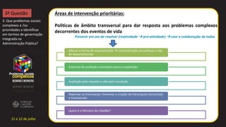 11 e 12 de julho
Áreas de intervenção prioritárias:
Políticas de âmbito transversal para dar resposta aos problemas complexos
decorrentes dos eventos de vida
Prevenir em vez de resolver (reatividade  pró-atividade)  com a colaboração de todos
3. Que problemas sociais
complexos e /ou
prioridades a identificar
em termos de governação
integrada na
Administração Pública?
3ª Questão
Alterar a Forma de orçamentação  Orçamentação de políticas e não
de departamentos
Sistemas de avaliação orientados para a coopetição
Avaliação pelo impacto e não pelo resultado
Repensar as hierarquias: fomentar a criação de hierarquias horizontais
e transversais
Quem é o Ministro do cidadão?
 