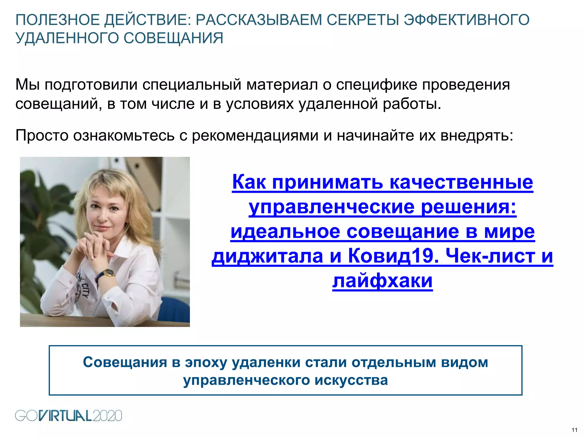 Мы подготовили специальный материал о специфике проведения
совещаний, в том числе и в условиях удаленной работы.
Просто ознакомьтесь с рекомендациями и начинайте их внедрять:
ПОЛЕЗНОЕ ДЕЙСТВИЕ: РАССКАЗЫВАЕМ СЕКРЕТЫ ЭФФЕКТИВНОГО
УДАЛЕННОГО СОВЕЩАНИЯ
11
Совещания в эпоху удаленки стали отдельным видом
управленческого искусства
Как принимать качественные
управленческие решения:
идеальное совещание в мире
диджитала и Ковид19. Чек-лист и
лайфхаки
 
