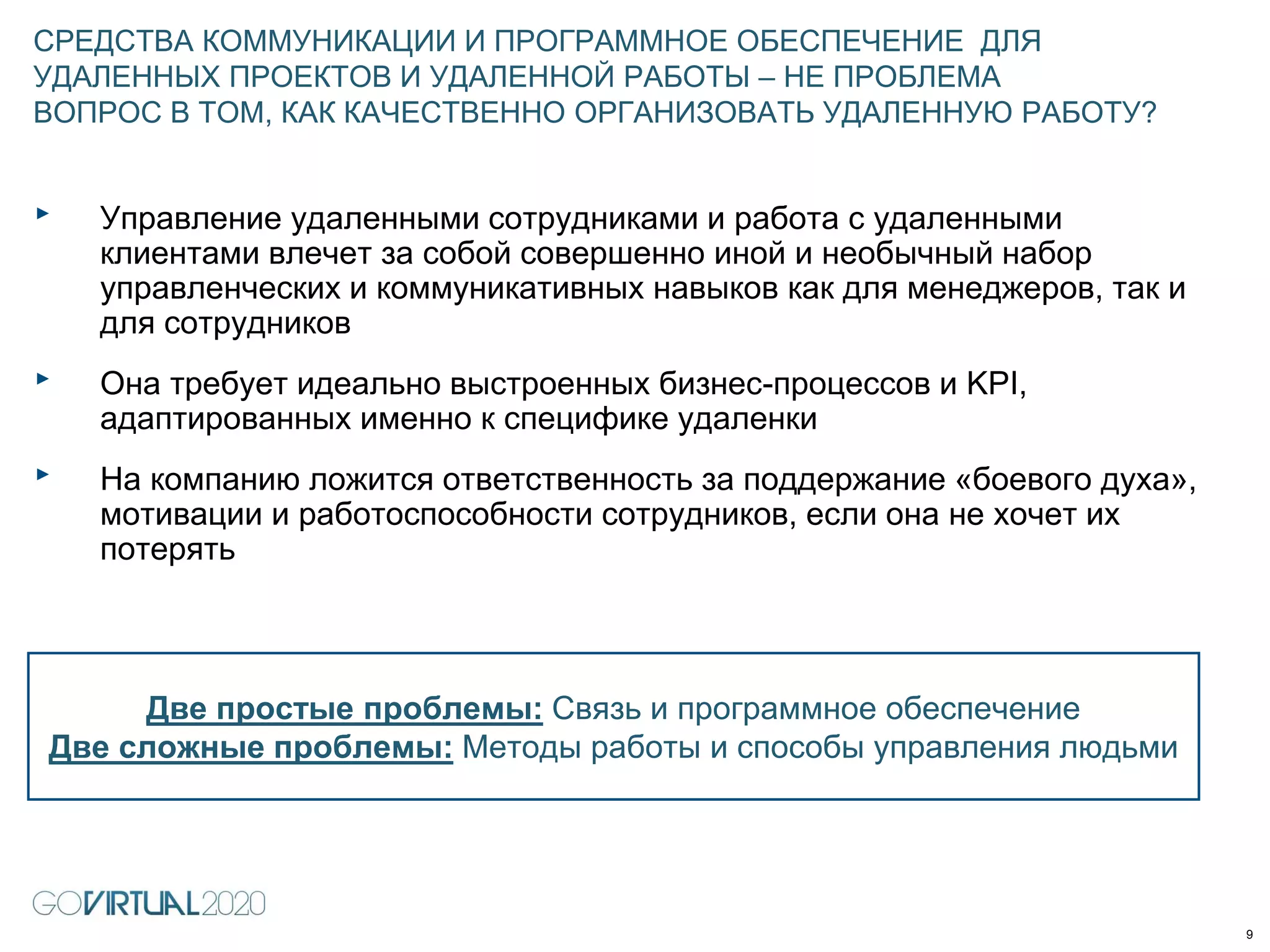 ‣ Управление удаленными сотрудниками и работа с удаленными
клиентами влечет за собой совершенно иной и необычный набор
управленческих и коммуникативных навыков как для менеджеров, так и
для сотрудников
‣ Она требует идеально выстроенных бизнес-процессов и KPI,
адаптированных именно к специфике удаленки
‣ На компанию ложится ответственность за поддержание «боевого духа»,
мотивации и работоспособности сотрудников, если она не хочет их
потерять
СРЕДСТВА КОММУНИКАЦИИ И ПРОГРАММНОЕ ОБЕСПЕЧЕНИЕ ДЛЯ
УДАЛЕННЫХ ПРОЕКТОВ И УДАЛЕННОЙ РАБОТЫ – НЕ ПРОБЛЕМА
ВОПРОС В ТОМ, КАК КАЧЕСТВЕННО ОРГАНИЗОВАТЬ УДАЛЕННУЮ РАБОТУ?
9
Две простые проблемы: Связь и программное обеспечение
Две сложные проблемы: Методы работы и способы управления людьми
 