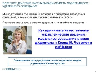 Мы подготовили специальный материал о специфике проведения
совещаний, в том числе и в условиях удаленной работы.
Просто ознакомьтесь с рекомендациями и начинайте их внедрять:
ПОЛЕЗНОЕ ДЕЙСТВИЕ: РАССКАЗЫВАЕМ СЕКРЕТЫ ЭФФЕКТИВНОГО
УДАЛЕННОГО СОВЕЩАНИЯ
11
Совещания в эпоху удаленки стали отдельным видом
управленческого искусства
Как принимать качественные
управленческие решения:
идеальное совещание в мире
диджитала и Ковид19. Чек-лист и
лайфхаки
 