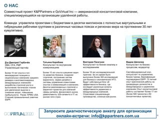 О НАС
12
Д-р Дмитрий Горбачёв
DBA, CFA, PMP
Управляющий партнёр
Более 15 лет опыта в топ-
менеждерских позициях в
национальных компаниях среднего
размера и многомиллиардных
международных компаниях:
разработка стратегий роста и
выполнение тактических планов
для увеличения выручки и
снижения затрат, повышения
прибыльности. Ранее: KPMG USA.
Старший промышленный советник
ЕБРР.
Совместный проект K&PPartners и GoVirtual Inc — американской консалтинговой компании,
специализирующейся на организации удалённой работы.
Команда управляла проектами с бюджетами в десятки миллионов с полностью виртуальными и
гибридными рабочими группами в различных часовых поясах и регионах мира на протяжении 30 лет
кумулятивно.
Запросите диагностическую анкету для организации
онлайн-встречи: info@kppartners.com.ua
Татьяна Коробова
Консультант по внутренним
коммуникациям
Более 15 лет опыта в решении задач
по развитию бизнеса, созданию
стратегий, построению систем
маркетинга, сервис-дизайна и
системы управления клиентскими
опытом и коммуникаций в компаниях.
Десятки реализованных стратегий и
маркетинг-проектов для компаний
сферы ритейла, финансового рынка,
девелопмента, b2b-сегмента и IT на
рынках пяти стран.
Виктория Пасечник
Консультант по бизнес-анализу и
исследованиям
Более 18 лет исследовательской
практики. За это время было
выполнено более 300 исследований
для бизнеса и экономических НГО.
Ведет собственный блог об
эффективности бизнеса, где
исследует различные аспекты
эффективности украинских и
международных компаний.
Отраслевая специализация:
производство, сложные в2в-рынки.
Вадим Шепелев
Консультант по бизнес-
процессам, модератор
Сертифицированный коуч,
консультант по управлению,
бизнес-тренер. Квалификация
подтверждена ЕБРР. 15 летний
опыт практической работы на
руководящих должностях в
международных и украинских
компаниях Опыт консалтинговой
работы составляет более 17 лет
(более 500 тренингов и 60
консалтинговых проектов).
 