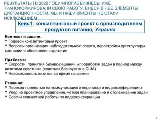 3
Кейс1: консалтинговый проект с производителем
продуктов питания, Украина
РЕЗУЛЬТАТЫ | В 2020 ГОДУ МНОГИЕ БИЗНЕСЫ УЖЕ
ТРАНСФОРМИРОВАЛИ СВОЮ РАБОТУ, ВНЕСЯ В НЕЕ ЭЛЕМЕНТЫ
ДИСТАНЦИОННОСТИ. МЫ И НАШИ КЛИЕНТЫ НЕ СТАЛИ
ИСКЛЮЧЕНИЕМ
Контекст и задачи:
• Годовой консалтинговый проект
• Вопросы организации наблюдательного совета, перестройки оргструктуры
компании и обновления стратегии
Проблема:
• Скорости принятия бизнес-решений и проработки задач в период между
визитами советника (советник базируется в США)
• Невозможность визитов во время пандемии
Решение:
• Переход полностью на коммуникацию в переписке и видеоконференциях
• Упор на проектное управление, четкое планирование и отслеживание задач
• Сессии совместной работы по видеоконференции
 