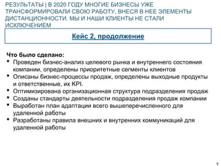 5
Кейс 2, продолжение
РЕЗУЛЬТАТЫ | В 2020 ГОДУ МНОГИЕ БИЗНЕСЫ УЖЕ
ТРАНСФОРМИРОВАЛИ СВОЮ РАБОТУ, ВНЕСЯ В НЕЕ ЭЛЕМЕНТЫ
ДИСТАНЦИОННОСТИ. МЫ И НАШИ КЛИЕНТЫ НЕ СТАЛИ
ИСКЛЮЧЕНИЕМ
Что было сделано:
• Проведен бизнес-анализ целевого рынка и внутреннего состояния
компании, определены приоритетные сегменты клиентов
• Описаны бизнес-процессы продаж, определены выходные продукты
и ответственные, их KPI.
• Оптимизирована организационная структура подразделения продаж
• Созданы стандарты деятельности подразделения продаж компании
• Выработан план адаптации всего вышеперечисленного для
удаленной работы
• Разработаны правила внешних и внутренних коммуникаций для
удаленной работы
 