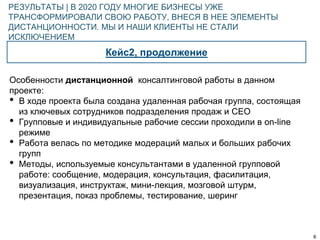 6
Кейс2, продолжение
РЕЗУЛЬТАТЫ | В 2020 ГОДУ МНОГИЕ БИЗНЕСЫ УЖЕ
ТРАНСФОРМИРОВАЛИ СВОЮ РАБОТУ, ВНЕСЯ В НЕЕ ЭЛЕМЕНТЫ
ДИСТАНЦИОННОСТИ. МЫ И НАШИ КЛИЕНТЫ НЕ СТАЛИ
ИСКЛЮЧЕНИЕМ
Особенности дистанционной консалтинговой работы в данном
проекте:
• В ходе проекта была создана удаленная рабочая группа, состоящая
из ключевых сотрудников подразделения продаж и СЕО
• Групповые и индивидуальные рабочие сессии проходили в on-line
режиме
• Работа велась по методике модераций малых и больших рабочих
групп
• Методы, используемые консультантами в удаленной групповой
работе: сообщение, модерация, консультация, фасилитация,
визуализация, инструктаж, мини-лекция, мозговой штурм,
презентация, показ проблемы, тестирование, шеринг
 