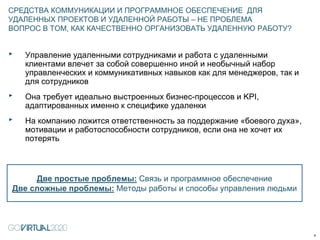 ‣ Управление удаленными сотрудниками и работа с удаленными
клиентами влечет за собой совершенно иной и необычный набор
управленческих и коммуникативных навыков как для менеджеров, так и
для сотрудников
‣ Она требует идеально выстроенных бизнес-процессов и KPI,
адаптированных именно к специфике удаленки
‣ На компанию ложится ответственность за поддержание «боевого духа»,
мотивации и работоспособности сотрудников, если она не хочет их
потерять
СРЕДСТВА КОММУНИКАЦИИ И ПРОГРАММНОЕ ОБЕСПЕЧЕНИЕ ДЛЯ
УДАЛЕННЫХ ПРОЕКТОВ И УДАЛЕННОЙ РАБОТЫ – НЕ ПРОБЛЕМА
ВОПРОС В ТОМ, КАК КАЧЕСТВЕННО ОРГАНИЗОВАТЬ УДАЛЕННУЮ РАБОТУ?
9
Две простые проблемы: Связь и программное обеспечение
Две сложные проблемы: Методы работы и способы управления людьми
 