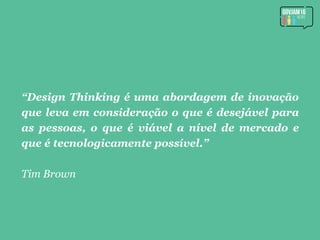 “Design Thinking é uma abordagem de inovação
que leva em consideração o que é desejável para
as pessoas, o que é viável a nível de mercado e
que é tecnologicamente possível.”
Tim Brown
 