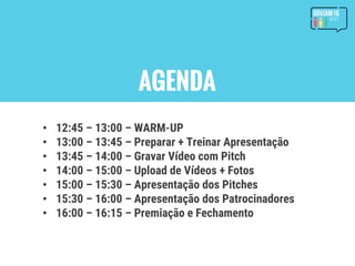 AGENDA
• 12:45 – 13:00 – WARM-UP
• 13:00 – 13:45 – Preparar + Treinar Apresentação
• 13:45 – 14:00 – Gravar Vídeo com Pitch
• 14:00 – 15:00 – Upload de Vídeos + Fotos
• 15:00 – 15:30 – Apresentação dos Pitches
• 15:30 – 16:00 – Apresentação dos Patrocinadores
• 16:00 – 16:15 – Premiação e Fechamento
 