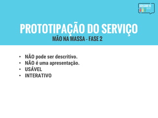 PROTOTIPAÇÃO DO SERVIÇO
• NÃO pode ser descritivo.
• NÃO é uma apresentação.
• USÁVEL
• INTERATIVO
MÃO NA MASSA – FASE 2
 