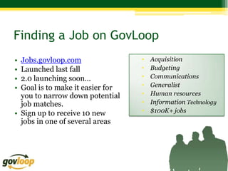 Finding a Job on GovLoop
• Jobs.govloop.com                •   Acquisition
• Launched last fall              •   Budgeting
• 2.0 launching soon…             •   Communications
• Goal is to make it easier for   •   Generalist
  you to narrow down potential    •   Human resources
  job matches.                    •   Information Technology
• Sign up to receive 10 new       •   $100K+ jobs
  jobs in one of several areas
 