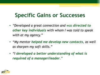 Specific Gains or Successes
• “Developed a great connection and was directed to
  other key individuals with whom I was told to speak
  with at my agency.”

• “My mentor helped me develop new contacts, as well
  as sharpen my soft skills.”

• “I developed a better understanding of what is
  required of a manager/leader.”
 