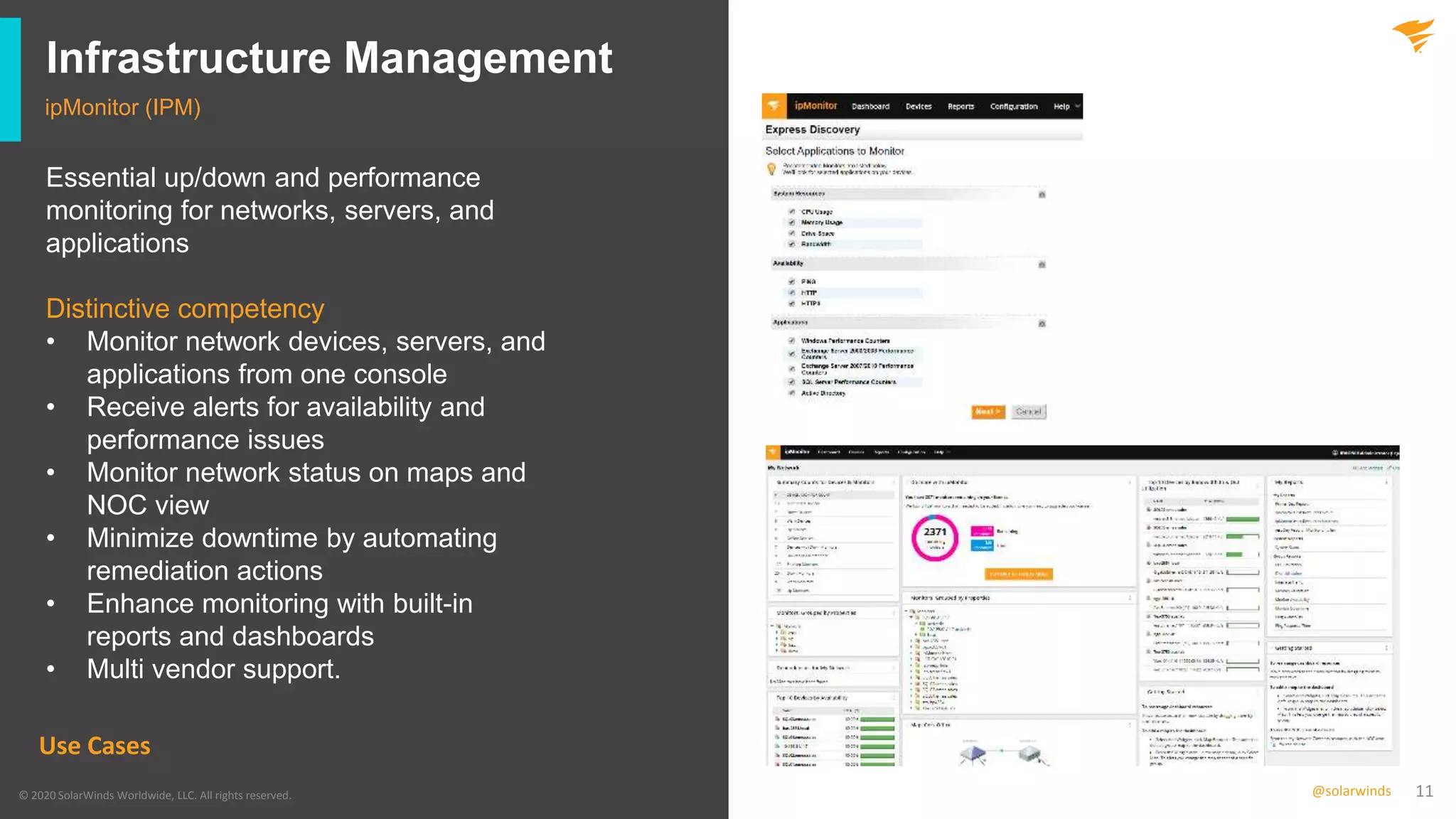 11@solarwinds
Infrastructure Management
ipMonitor (IPM)
© 2020 SolarWinds Worldwide, LLC. All rights reserved.
Use Cases
Essential up/down and performance
monitoring for networks, servers, and
applications
Distinctive competency
• Monitor network devices, servers, and
applications from one console
• Receive alerts for availability and
performance issues
• Monitor network status on maps and
NOC view
• Minimize downtime by automating
remediation actions
• Enhance monitoring with built-in
reports and dashboards
• Multi vendor support.
 