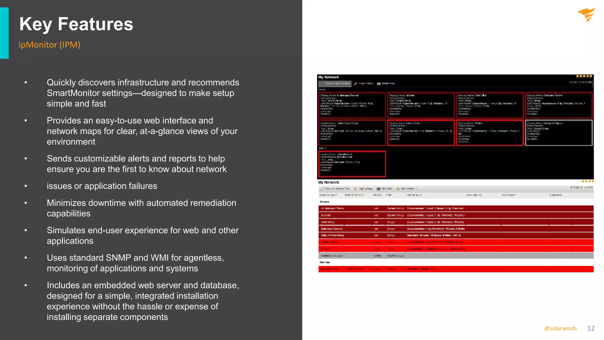 12@solarwinds
Key Features
ipMonitor (IPM)
• Quickly discovers infrastructure and recommends
SmartMonitor settings—designed to make setup
simple and fast
• Provides an easy-to-use web interface and
network maps for clear, at-a-glance views of your
environment
• Sends customizable alerts and reports to help
ensure you are the first to know about network
• issues or application failures
• Minimizes downtime with automated remediation
capabilities
• Simulates end-user experience for web and other
applications
• Uses standard SNMP and WMI for agentless,
monitoring of applications and systems
• Includes an embedded web server and database,
designed for a simple, integrated installation
experience without the hassle or expense of
installing separate components
 