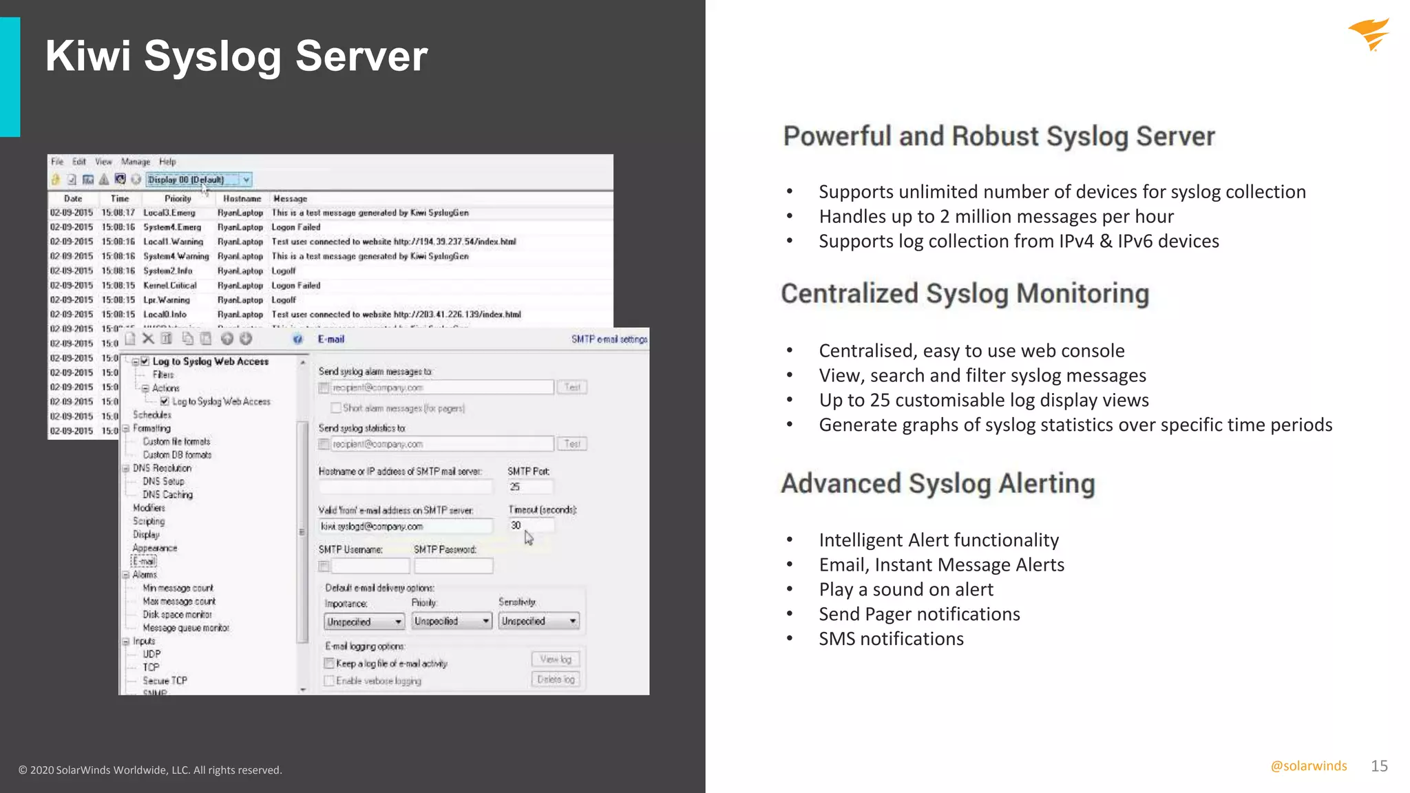 15@solarwinds
Kiwi Syslog Server
© 2020 SolarWinds Worldwide, LLC. All rights reserved.
• Supports unlimited number of devices for syslog collection
• Handles up to 2 million messages per hour
• Supports log collection from IPv4 & IPv6 devices
• Centralised, easy to use web console
• View, search and filter syslog messages
• Up to 25 customisable log display views
• Generate graphs of syslog statistics over specific time periods
• Intelligent Alert functionality
• Email, Instant Message Alerts
• Play a sound on alert
• Send Pager notifications
• SMS notifications
 