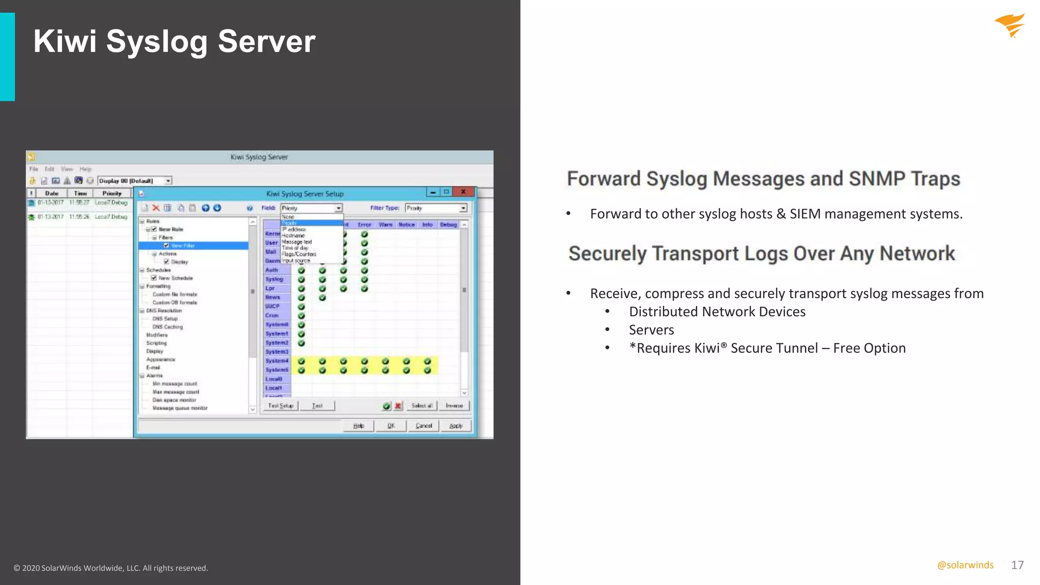 17@solarwinds
Kiwi Syslog Server
© 2020 SolarWinds Worldwide, LLC. All rights reserved.
• Forward to other syslog hosts & SIEM management systems.
• Receive, compress and securely transport syslog messages from
• Distributed Network Devices
• Servers
• *Requires Kiwi® Secure Tunnel – Free Option
 