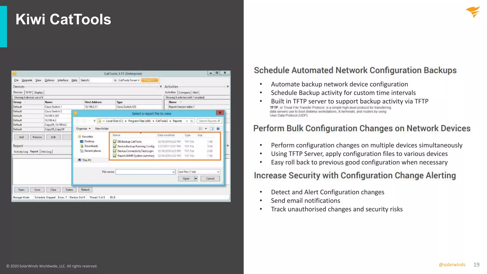 19@solarwinds
Kiwi CatTools
© 2020 SolarWinds Worldwide, LLC. All rights reserved.
• Automate backup network device configuration
• Schedule Backup activity for custom time intervals
• Built in TFTP server to support backup activity via TFTP
• Perform configuration changes on multiple devices simultaneously
• Using TFTP Server, apply configuration files to various devices
• Easy roll back to previous good configuration when necessary
• Detect and Alert Configuration changes
• Send email notifications
• Track unauthorised changes and security risks
 
