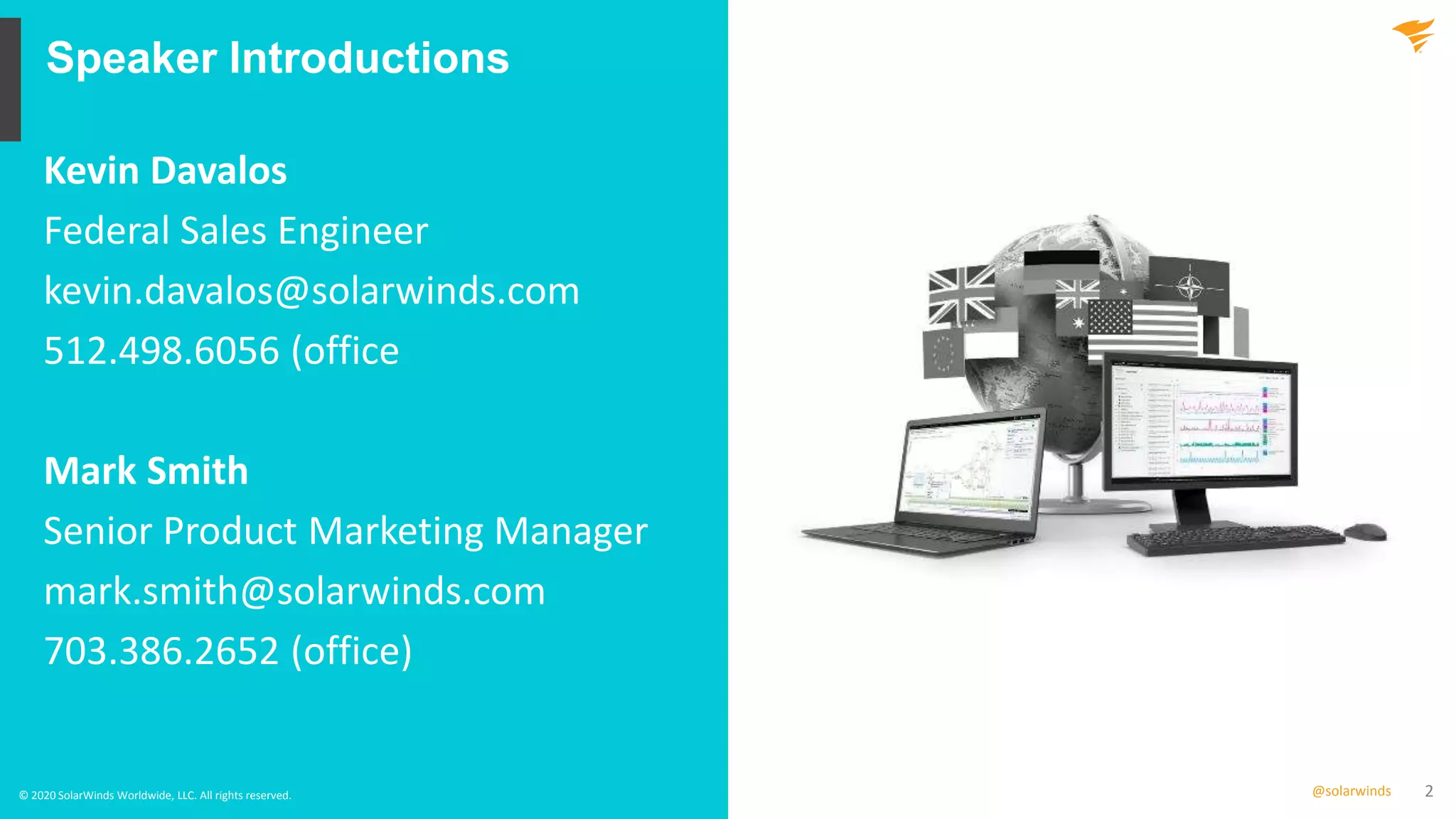 2@solarwinds
Speaker Introductions
© 2020 SolarWinds Worldwide, LLC. All rights reserved.
Kevin Davalos
Federal Sales Engineer
kevin.davalos@solarwinds.com
512.498.6056 (office
Mark Smith
Senior Product Marketing Manager
mark.smith@solarwinds.com
703.386.2652 (office)
 