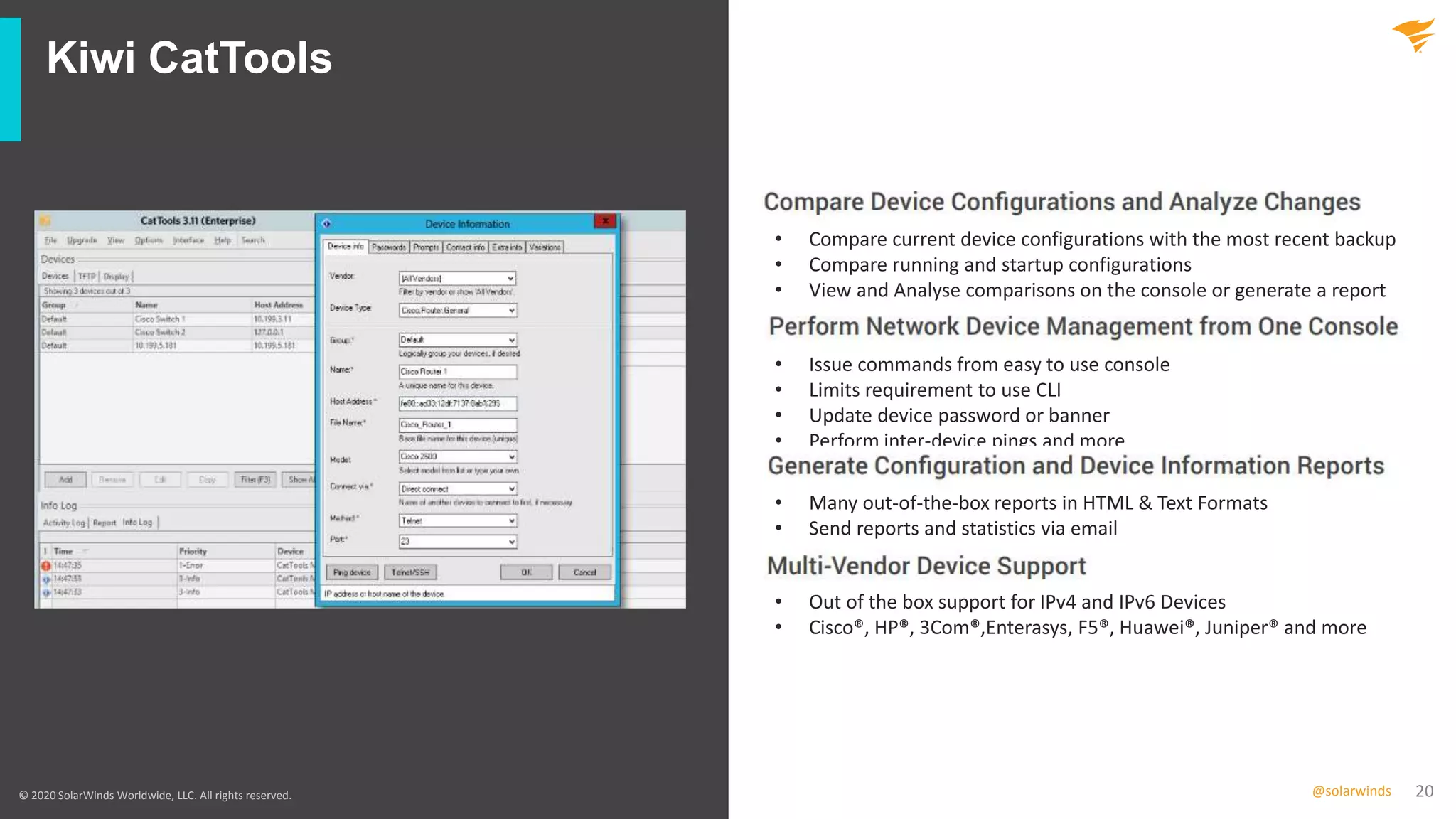 20@solarwinds
Kiwi CatTools
© 2020 SolarWinds Worldwide, LLC. All rights reserved.
• Compare current device configurations with the most recent backup
• Compare running and startup configurations
• View and Analyse comparisons on the console or generate a report
• Issue commands from easy to use console
• Limits requirement to use CLI
• Update device password or banner
• Perform inter-device pings and more
• Many out-of-the-box reports in HTML & Text Formats
• Send reports and statistics via email
• Out of the box support for IPv4 and IPv6 Devices
• Cisco®, HP®, 3Com®,Enterasys, F5®, Huawei®, Juniper® and more
 