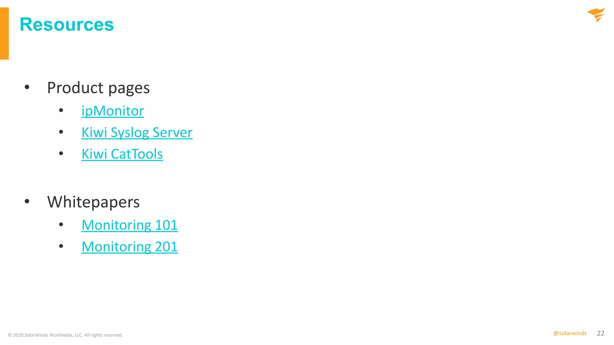 22@solarwinds
Resources
© 2020 SolarWinds Worldwide, LLC. All rights reserved.
• Product pages
• ipMonitor
• Kiwi Syslog Server
• Kiwi CatTools
• Whitepapers
• Monitoring 101
• Monitoring 201
 