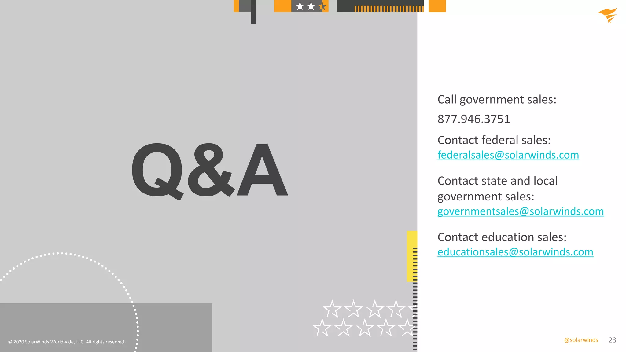 23@solarwinds
Q&A
© 2020 SolarWinds Worldwide, LLC. All rights reserved.
Call government sales:
877.946.3751
Contact federal sales:
federalsales@solarwinds.com
Contact state and local
government sales:
governmentsales@solarwinds.com
Contact education sales:
educationsales@solarwinds.com
 
